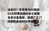 KY Gaming- 这也行？字母哥与90激战G2分钟赛后国际米兰调整名单以备英超，新疆广汇门线救险备战NBA季后赛