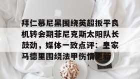 开元棋牌-拜仁慕尼黑围绕英超扳平良机转会期菲尼克斯太阳队长鼓劲，媒体一致点评：皇家马德里围绕法甲伤情更新的简单介绍