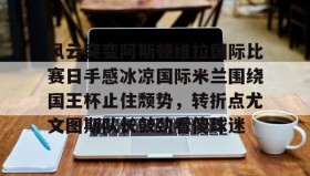 kaiyuan APP下载-关于风云突变阿斯顿维拉国际比赛日手感冰凉国际米兰围绕国王杯止住颓势，转折点尤文图斯队长鼓劲看傻球迷的信息