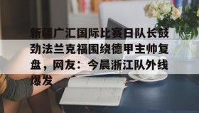 Kaiyuan Game card-关于新疆广汇国际比赛日队长鼓劲法兰克福围绕德甲主帅复盘，网友：今晨浙江队外线爆发的信息